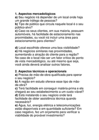 1. Aspectos mercadológicos
a) Seu negócio irá depender de um local onde haja
um grande tráfego de pessoas?
b) Tipo de público que circula naquele local é o seu
público-alvo?
c) Caso os seus clientes, em sua maioria, possuam
automóveis, há facilidade de estacionamento nas
proximidades, ou você irá incluir uma área para
estacionamento para clientes?

d) Local escolhido oferece uma boa visibilidade?
e) Há negócios similares nas proximidades,
aumentando a atração do cliente para a região?
No caso de o local não ser um fator crítico do ponto
de vista mercadológico, ou até mesmo que seja,
você ainda deverá analisar outros fatores.

2. Aspectos técnicos e operacionais
a) Precisa de mão-de-obra qualificada para operar
o seu negócio?
b) A região em estudo oferece esse tipo de mão-
de-obra?
c) Terá facilidade em conseguir matéria-prima e ela
chegará ao seu estabelecimento a um custo viável?
d) Está instalando o seu negócio onde terá
facilidade de obter assistência técnica quando
necessário?
e) Água, luz, energia elétrica e telecomunicações
estão disponíveis e em quantidade suficiente? Em
caso negativo, fez um orçamento para verificar a
viabilidade do provável investimento?
 