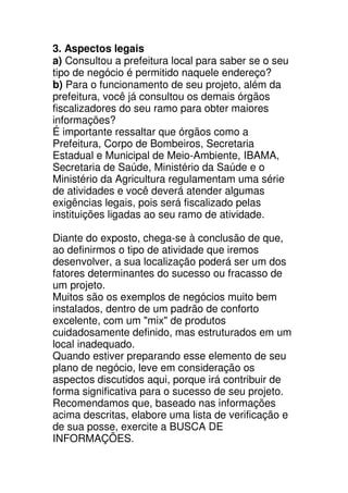 3. Aspectos legais
a) Consultou a prefeitura local para saber se o seu
tipo de negócio é permitido naquele endereço?
b) Para o funcionamento de seu projeto, além da
prefeitura, você já consultou os demais órgãos
fiscalizadores do seu ramo para obter maiores
informações?
É importante ressaltar que órgãos como a
Prefeitura, Corpo de Bombeiros, Secretaria
Estadual e Municipal de Meio-Ambiente, IBAMA,
Secretaria de Saúde, Ministério da Saúde e o
Ministério da Agricultura regulamentam uma série
de atividades e você deverá atender algumas
exigências legais, pois será fiscalizado pelas
instituições ligadas ao seu ramo de atividade.

Diante do exposto, chega-se à conclusão de que,
ao definirmos o tipo de atividade que iremos
desenvolver, a sua localização poderá ser um dos
fatores determinantes do sucesso ou fracasso de
um projeto.
Muitos são os exemplos de negócios muito bem
instalados, dentro de um padrão de conforto
excelente, com um "mix" de produtos
cuidadosamente definido, mas estruturados em um
local inadequado.
Quando estiver preparando esse elemento de seu
plano de negócio, leve em consideração os
aspectos discutidos aqui, porque irá contribuir de
forma significativa para o sucesso de seu projeto.
Recomendamos que, baseado nas informações
acima descritas, elabore uma lista de verificação e
de sua posse, exercite a BUSCA DE
INFORMAÇÕES.
 
