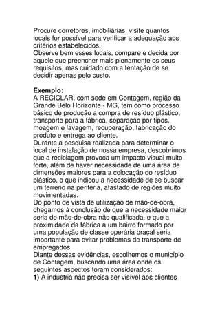 Procure corretores, imobiliárias, visite quantos
locais for possível para verificar a adequação aos
critérios estabelecidos.
Observe bem esses locais, compare e decida por
aquele que preencher mais plenamente os seus
requisitos, mas cuidado com a tentação de se
decidir apenas pelo custo.

Exemplo:
A RECICLAR, com sede em Contagem, região da
Grande Belo Horizonte - MG, tem como processo
básico de produção a compra de resíduo plástico,
transporte para a fábrica, separação por tipos,
moagem e lavagem, recuperação, fabricação do
produto e entrega ao cliente.
Durante a pesquisa realizada para determinar o
local de instalação de nossa empresa, descobrimos
que a reciclagem provoca um impacto visual muito
forte, além de haver necessidade de uma área de
dimensões maiores para a colocação do resíduo
plástico, o que indicou a necessidade de se buscar
um terreno na periferia, afastado de regiões muito
movimentadas.
Do ponto de vista de utilização de mão-de-obra,
chegamos à conclusão de que a necessidade maior
seria de mão-de-obra não qualificada, e que a
proximidade da fábrica a um bairro formado por
uma população de classe operária braçal seria
importante para evitar problemas de transporte de
empregados.
Diante dessas evidências, escolhemos o município
de Contagem, buscando uma área onde os
seguintes aspectos foram considerados:
1) A indústria não precisa ser visível aos clientes
 