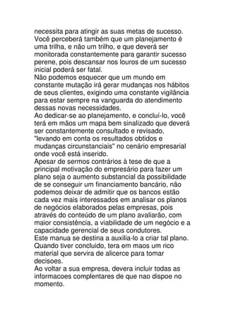 necessita para atingir as suas metas de sucesso.
Você perceberá também que um planejamento é
uma trilha, e não um trilho, e que deverá ser
monitorada constantemente para garantir sucesso
perene, pois descansar nos louros de um sucesso
inicial poderá ser fatal.
Não podemos esquecer que um mundo em
constante mutação irá gerar mudanças nos hábitos
de seus clientes, exigindo uma constante vigilância
para estar sempre na vanguarda do atendimento
dessas novas necessidades.
Ao dedicar-se ao planejamento, e concluí-lo, você
terá em mãos um mapa bem sinalizado que deverá
ser constantemente consultado e revisado,
"levando em conta os resultados obtidos e
mudanças circunstanciais" no cenário empresarial
onde você está inserido.
Apesar de sermos contrários à tese de que a
principal motivação do empresário para fazer um
plano seja o aumento substancial da possibilidade
de se conseguir um financiamento bancário, não
podemos deixar de admitir que os bancos estão
cada vez mais interessados em analisar os planos
de negócios elaborados pelas empresas, pois
através do conteúdo de um plano avaliarão, com
maior consistência, a viabilidade de um negócio e a
capacidade gerencial de seus condutores.
Este manua se destina a auxilia-lo a criar tal plano.
Quando tiver concluido, tera em maos um rico
material que servira de alicerce para tomar
decisoes.
Ao voltar a sua empresa, devera incluir todas as
informacoes complentares de que nao dispoe no
momento.
 
