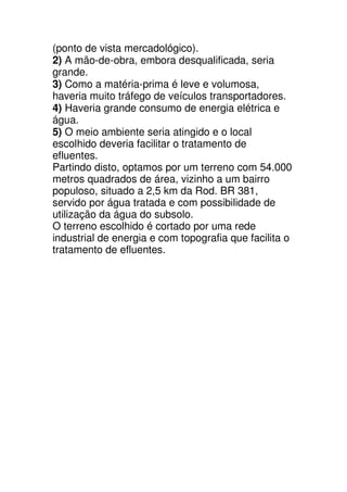 (ponto de vista mercadológico).
2) A mão-de-obra, embora desqualificada, seria
grande.
3) Como a matéria-prima é leve e volumosa,
haveria muito tráfego de veículos transportadores.
4) Haveria grande consumo de energia elétrica e
água.
5) O meio ambiente seria atingido e o local
escolhido deveria facilitar o tratamento de
efluentes.
Partindo disto, optamos por um terreno com 54.000
metros quadrados de área, vizinho a um bairro
populoso, situado a 2,5 km da Rod. BR 381,
servido por água tratada e com possibilidade de
utilização da água do subsolo.
O terreno escolhido é cortado por uma rede
industrial de energia e com topografia que facilita o
tratamento de efluentes.
 