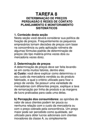 TAREFA 8
        DETERMINAÇÃO DE PREÇOS
     PERSUASÃO E REDES DE CONTATO
     PLANEJAMENTO E MONITORAMENTO
             SISTEMÁTICOS

1. Conteúdo desta seção
Nesta seção você deverá considerar sua política de
fixação de preços. Frequentemente os pequenos
empresários tomam decisões de preços com base
na concorrência ou pela aplicação rotineira de
algumas fórmulas-padrão de determinação de
preços (do tipo matéria-prima vezes dois ou
mercadoria vezes dois).

2. Determinação de preços
A determinação de preços deve ser feita levando-
se em conta muitos fatores, dentre eles:
a) Custo: você deve explicar como determinou o
seu custo da mercadoria vendida ou do produto
fabricado, e qual o critério utilizado para fixar o
preço de venda. Se possuir uma variedade de
mercadorias com diferentes preços, explique a taxa
de remarcação por linha de produto e as margens
de lucro praticadas para cada uma delas.

b) Percepção dos consumidores: as opiniões de
valor de seus clientes podem ter pouca ou
nenhuma relação com o custo da mercadoria ou
com o preço cobrado pela concorrência. Um preço
maior pode ser percebido como qualidade, ser
utilizado para obter lucros adicionais com clientes
inovadores da classe A, ou simplesmente
 