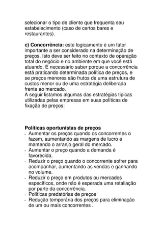 selecionar o tipo de cliente que frequenta seu
estabelecimento (caso de certos bares e
restaurantes).

c) Concorrência: este logicamente é um fator
importante a ser considerado na determinação de
preços. Isto deve ser feito no contexto de operação
total do negócio e no ambiente em que você está
atuando. É necessário saber porque a concorrência
está praticando determinada política de preços, e
se preços menores são frutos de uma estrutura de
custos menor ou de uma estratégia deliberada
frente ao mercado.
A seguir listamos algumas das estratégias tipicas
utilizadas pelas empresas em suas políticas de
fixação de preços:



Políticas oportunistas de preços
 Aumentar os preços quando os concorrentes o
 fazem, aumentando as margens de lucro e
 mantendo o arranjo geral do mercado.
 Aumentar o preço quando a demanda é
 favorecida.
 Reduzir o preço quando o concorrente sofrer para
 acompanhar, aumentando as vendas e ganhando
 no volume.
 Reduzir o preço em produtos ou mercados
 específicos, onde não é esperada uma retaliação
 por parte da concorrência.
 Políticas predatórias de preços
 Redução temporária dos preços para eliminação
 de um ou mais concorrentes .
 