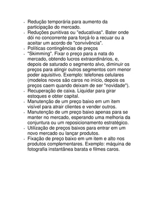 Redução temporária para aumento da
participação do mercado.
Reduções punitivas ou "educativas". Bater onde
dói no concorrente para forçá-lo a recuar ou a
aceitar um acordo de "convivência".
Políticas contingências de preços
"Skimming". Fixar o preço para a nata do
mercado, obtendo lucros extraordinários, e,
depois de saturado o segmento alvo, diminuir os
preços para atingir outros segmentos com menor
poder aquisitivo. Exemplo: telefones celulares
(modelos novos são caros no início, depois os
preços caem quando deixam de ser "novidade").
Recuperação de caixa. Liquidar para girar
estoques e obter capital.
Manutenção de um preço baixo em um item
visível para atrair clientes e vender outros.
Manutenção de um preço baixo apenas para se
manter no mercado, esperando uma melhoria da
conjuntura ou um reposicionamento estratégico.
Utilização de preços baixos para entrar em um
novo mercado ou lançar produtos.
Fixação de preço baixo em um item e alto nos
produtos complementares. Exemplo: máquina de
fotografia instantânea barata e filmes caros.
 