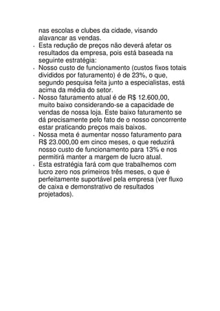 nas escolas e clubes da cidade, visando
alavancar as vendas.
Esta redução de preços não deverá afetar os
resultados da empresa, pois está baseada na
seguinte estratégia:
Nosso custo de funcionamento (custos fixos totais
divididos por faturamento) é de 23%, o que,
segundo pesquisa feita junto a especialistas, está
acima da média do setor.
Nosso faturamento atual é de R$ 12.600,00,
muito baixo considerando-se a capacidade de
vendas de nossa loja. Este baixo faturamento se
dá precisamente pelo fato de o nosso concorrente
estar praticando preços mais baixos.
Nossa meta é aumentar nosso faturamento para
R$ 23.000,00 em cinco meses, o que reduzirá
nosso custo de funcionamento para 13% e nos
permitirá manter a margem de lucro atual.
Esta estratégia fará com que trabalhemos com
lucro zero nos primeiros três meses, o que é
perfeitamente suportável pela empresa (ver fluxo
de caixa e demonstrativo de resultados
projetados).
 
