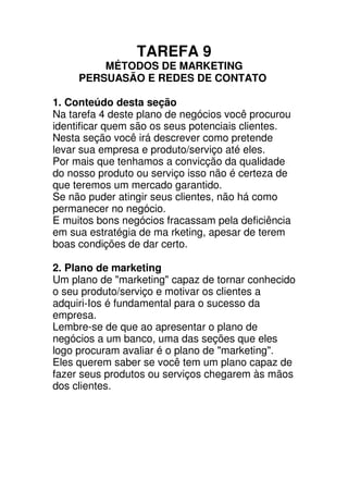 TAREFA 9
         MÉTODOS DE MARKETING
     PERSUASÃO E REDES DE CONTATO

1. Conteúdo desta seção
Na tarefa 4 deste plano de negócios você procurou
identificar quem são os seus potenciais clientes.
Nesta seção você irá descrever como pretende
levar sua empresa e produto/serviço até eles.
Por mais que tenhamos a convicção da qualidade
do nosso produto ou serviço isso não é certeza de
que teremos um mercado garantido.
Se não puder atingir seus clientes, não há como
permanecer no negócio.
E muitos bons negócios fracassam pela deficiência
em sua estratégia de ma rketing, apesar de terem
boas condições de dar certo.

2. Plano de marketing
Um plano de "marketing" capaz de tornar conhecido
o seu produto/serviço e motivar os clientes a
adquiri-Ios é fundamental para o sucesso da
empresa.
Lembre-se de que ao apresentar o plano de
negócios a um banco, uma das seções que eles
logo procuram avaliar é o plano de "marketing".
Eles querem saber se você tem um plano capaz de
fazer seus produtos ou serviços chegarem às mãos
dos clientes.
 