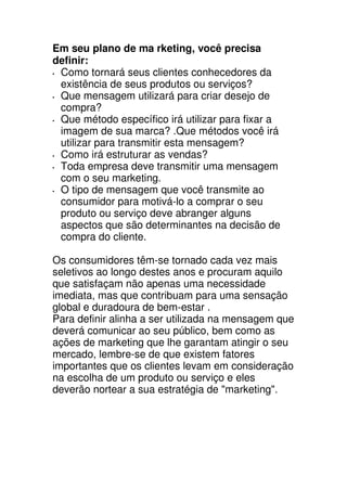 Em seu plano de ma rketing, você precisa
definir:
 Como tornará seus clientes conhecedores da
 existência de seus produtos ou serviços?
 Que mensagem utilizará para criar desejo de
 compra?
 Que método específico irá utilizar para fixar a
 imagem de sua marca? .Que métodos você irá
 utilizar para transmitir esta mensagem?
 Como irá estruturar as vendas?
 Toda empresa deve transmitir uma mensagem
 com o seu marketing.
 O tipo de mensagem que você transmite ao
 consumidor para motivá-lo a comprar o seu
 produto ou serviço deve abranger alguns
 aspectos que são determinantes na decisão de
 compra do cliente.

Os consumidores têm-se tornado cada vez mais
seletivos ao longo destes anos e procuram aquilo
que satisfaçam não apenas uma necessidade
imediata, mas que contribuam para uma sensação
global e duradoura de bem-estar .
Para definir alinha a ser utilizada na mensagem que
deverá comunicar ao seu público, bem como as
ações de marketing que lhe garantam atingir o seu
mercado, lembre-se de que existem fatores
importantes que os clientes levam em consideração
na escolha de um produto ou serviço e eles
deverão nortear a sua estratégia de "marketing".
 