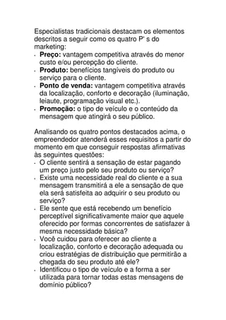 Especialistas tradicionais destacam os elementos
descritos a seguir como os quatro P' s do
marketing:
 Preço: vantagem competitiva através do menor
 custo e/ou percepção do cliente.
 Produto: benefícios tangíveis do produto ou
 serviço para o cliente.
 Ponto de venda: vantagem competitiva através
 da localização, conforto e decoração (iluminação,
 leiaute, programação visual etc.).
 Promoção: o tipo de veículo e o conteúdo da
 mensagem que atingirá o seu público.

Analisando os quatro pontos destacados acima, o
empreendedor atenderá esses requisitos a partir do
momento em que conseguir respostas afirmativas
às seguintes questões:
 O cliente sentirá a sensação de estar pagando
 um preço justo pelo seu produto ou serviço?
 Existe uma necessidade real do cliente e a sua
 mensagem transmitirá a ele a sensação de que
 ela será satisfeita ao adquirir o seu produto ou
 serviço?
 Ele sente que está recebendo um benefício
 perceptível significativamente maior que aquele
 oferecido por formas concorrentes de satisfazer à
 mesma necessidade básica?
 Você cuidou para oferecer ao cliente a
 localização, conforto e decoração adequada ou
 criou estratégias de distribuição que permitirão a
 chegada do seu produto até ele?
 Identificou o tipo de veículo e a forma a ser
 utilizada para tornar todas estas mensagens de
 domínio público?
 