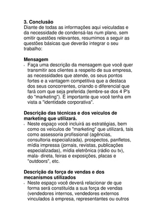 3. Conclusão
Diante de todas as informações aqui veiculadas e
da necessidade de condensá-las num plano, sem
omitir questões relevantes, resumimos a seguir as
questões básicas que deverão integrar o seu
trabalho:

Mensagem
 Faça uma descrição da mensagem que você quer
 transmitir aos clientes a respeito de sua empresa,
 as necessidades que atende, os seus pontos
 fortes e a vantagem competitiva que a destaca
 dos seus concorrentes, criando o diferencial que
 fará com que seja preferida (lembre-se dos 4 P's
 do "marketing"). É importante que você tenha em
 vista a "identidade corporativa".

Descrição das técnicas e dos veículos de
marketing que utilizará.
 Neste espaço você incluirá as estratégias, bem
 como os veículos de "marketing" que utilizará, tais
 como assessoria profissional (agências,
 consultoria especializada), prospectos, panfletos,
 mídia impressa (jornais, revistas, publicações
 especializadas), mídia eletrônica (rádio ou tv),
 mala- direta, feiras e exposições, placas e
 "outdoors", etc.

Descrição da força de vendas e dos
mecanismos utilizados
 Neste espaço você deverá relacionar de que
 forma será constituída a sua força de vendas
 (vendedores internos, vendedores externos
 vinculados à empresa, representantes ou outros
 
