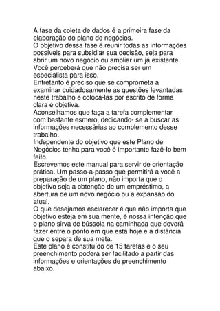 A fase da coleta de dados é a primeira fase da
elaboração do plano de negócios.
O objetivo dessa fase é reunir todas as informações
possíveis para subsidiar sua decisão, seja para
abrir um novo negócio ou ampliar um já existente.
Você perceberá que não precisa ser um
especialista para isso.
Entretanto é preciso que se comprometa a
examinar cuidadosamente as questões levantadas
neste trabalho e colocá-las por escrito de forma
clara e objetiva.
Aconselhamos que faça a tarefa complementar
com bastante esmero, dedicando- se a buscar as
informações necessárias ao complemento desse
trabalho.
Independente do objetivo que este Plano de
Negócios tenha para você é importante fazê-Io bem
feito.
Escrevemos este manual para servir de orientação
prática. Um passo-a-passo que permitirá a você a
preparação de um plano, não importa que o
objetivo seja a obtenção de um empréstimo, a
abertura de um novo negócio ou a expansão do
atual.
O que desejamos esclarecer é que não importa que
objetivo esteja em sua mente, é nossa intenção que
o plano sirva de bússola na caminhada que deverá
fazer entre o ponto em que está hoje e a distância
que o separa de sua meta.
Este plano é constituído de 15 tarefas e o seu
preenchimento poderá ser facilitado a partir das
informações e orientações de preenchimento
abaixo.
 