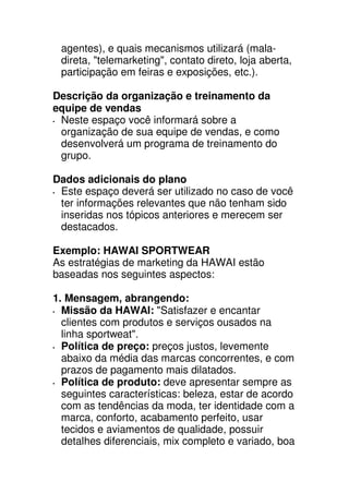 agentes), e quais mecanismos utilizará (mala-
 direta, "telemarketing", contato direto, loja aberta,
 participação em feiras e exposições, etc.).

Descrição da organização e treinamento da
equipe de vendas
 Neste espaço você informará sobre a
 organização de sua equipe de vendas, e como
 desenvolverá um programa de treinamento do
 grupo.

Dados adicionais do plano
 Este espaço deverá ser utilizado no caso de você
 ter informações relevantes que não tenham sido
 inseridas nos tópicos anteriores e merecem ser
 destacados.

Exemplo: HAWAI SPORTWEAR
As estratégias de marketing da HAWAI estão
baseadas nos seguintes aspectos:

1. Mensagem, abrangendo:
  Missão da HAWAI: "Satisfazer e encantar
  clientes com produtos e serviços ousados na
  linha sportweat".
  Política de preço: preços justos, levemente
  abaixo da média das marcas concorrentes, e com
  prazos de pagamento mais dilatados.
  Política de produto: deve apresentar sempre as
  seguintes características: beleza, estar de acordo
  com as tendências da moda, ter identidade com a
  marca, conforto, acabamento perfeito, usar
  tecidos e aviamentos de qualidade, possuir
  detalhes diferenciais, mix completo e variado, boa
 