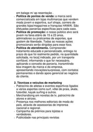 em balage m/ ap resentação .
 Política de pontos de venda: a marca será
 comercializada em lojas multimarcas que vendem
 moda jovem e esportiva, surl shops, corners de
 grandes lojas/magazines e franquias HAWAI. São
 efetuadas parcerias específicas para cada caso.
 Política de promoção: o nosso público alvo será
 jovem na faixa etário de 15 a 23 anos,
 admiradores ou praticantes de esportes, que
 gostem de liberdade. Todas as nossas ações
 promocionais serão dirigidas para esse foco.
 Política de atendimento. Compreende:
 tratamento educado e personalizado, entrega no
 prazo do que foi realmente pedido, na quantidade
 solicitada, no loca] indicado, por um transporte
 confiável, informando o que for necessário,
 aplicando o conceito de parceria, transmitindo
 boa imagem da marca e da empresa,
 apresentando inovações/surpresas, com contatos
 permanentes e dando apoio gerencial ao negócio
 do cliente.

2. Técnicas e veículos de marketing
  Patrocínio de atletas e eventos esportivos ligados
  a vários esportes como surf, vôlei de praia, skate,
  futevôlei, kayak surfing e outros.
  Merchandising em novelas de tv, patrocínio de
  atores e atrizes.
  Presença nos melhores editoriais de moda do
  país, através de assessorias de imprensa
  nacional e regional.
  Campanha de prêmios para lojistas e
  vendedores.
  Publicidade nas principais revistas
 