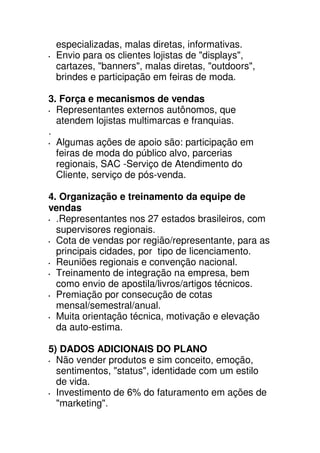 especializadas, malas diretas, informativas.
 Envio para os clientes lojistas de "displays",
 cartazes, "banners", malas diretas, "outdoors",
 brindes e participação em feiras de moda.

3. Força e mecanismos de vendas
  Representantes externos autônomos, que
  atendem lojistas multimarcas e franquias.
.
  Algumas ações de apoio são: participação em
  feiras de moda do público alvo, parcerias
  regionais, SAC -Serviço de Atendimento do
  Cliente, serviço de pós-venda.

4. Organização e treinamento da equipe de
vendas
  .Representantes nos 27 estados brasileiros, com
  supervisores regionais.
  Cota de vendas por região/representante, para as
  principais cidades, por tipo de licenciamento.
  Reuniões regionais e convenção nacional.
  Treinamento de integração na empresa, bem
  como envio de apostila/livros/artigos técnicos.
  Premiação por consecução de cotas
  mensal/semestral/anual.
  Muita orientação técnica, motivação e elevação
  da auto-estima.

5) DADOS ADICIONAIS DO PLANO
  Não vender produtos e sim conceito, emoção,
  sentimentos, "status", identidade com um estilo
  de vida.
  Investimento de 6% do faturamento em ações de
  "marketing".
 