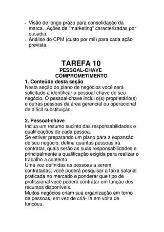 Visão de longo prazo para consolidação da
 marca. .Ações de "marketing" caracterizadas por
 ousadia.
 Análise do CPM (custo por mil) para cada ação
 prevista.


                 TAREFA 10
                  PESSOAL-CHAVE
               COMPROMETIMENTO
1. Conteúdo desta seção
Nesta seção do plano de negócios você será
solicitado a identificar o pessoal-chave de seu
negócio. O pessoal-chave inclui o(s) proprietário(s)
e outras pessoas da área gerencial ou operacional
de difícil substituição.

2. Pessoal-chave
Inclua um resumo sucinto das responsabilidades e
qualificações de cada pessoa.
Se estiver preparando um plano para a expansão
de seu negócio, defina quantas pessoas irá
contratar, quais serão as suas responsabilidades e
principalmente a qualificação exigida para realizar o
trabalho a contento.
Uma vez definidas as pessoas a serem
contratadas, você poderá pesquisar a faixa salarial
praticada no mercado e ponderar que tipo de
profissional você poderá contratar em função dos
recursos disponíveis.
Muitos negócios criam sua organização em torno
de pessoas, em vez de criá- Ia em volta de
funções.
 