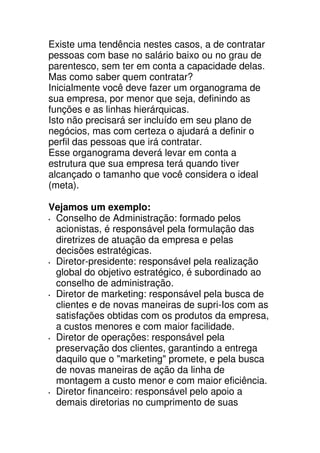 Existe uma tendência nestes casos, a de contratar
pessoas com base no salário baixo ou no grau de
parentesco, sem ter em conta a capacidade delas.
Mas como saber quem contratar?
Inicialmente você deve fazer um organograma de
sua empresa, por menor que seja, definindo as
funções e as linhas hierárquicas.
Isto não precisará ser incluído em seu plano de
negócios, mas com certeza o ajudará a definir o
perfil das pessoas que irá contratar.
Esse organograma deverá levar em conta a
estrutura que sua empresa terá quando tiver
alcançado o tamanho que você considera o ideal
(meta).

Vejamos um exemplo:
 Conselho de Administração: formado pelos
 acionistas, é responsável pela formulação das
 diretrizes de atuação da empresa e pelas
 decisões estratégicas.
 Diretor-presidente: responsável pela realização
 global do objetivo estratégico, é subordinado ao
 conselho de administração.
 Diretor de marketing: responsável pela busca de
 clientes e de novas maneiras de supri-Ios com as
 satisfações obtidas com os produtos da empresa,
 a custos menores e com maior facilidade.
 Diretor de operações: responsável pela
 preservação dos clientes, garantindo a entrega
 daquilo que o "marketing" promete, e pela busca
 de novas maneiras de ação da linha de
 montagem a custo menor e com maior eficiência.
 Diretor financeiro: responsável pelo apoio a
 demais diretorias no cumprimento de suas
 