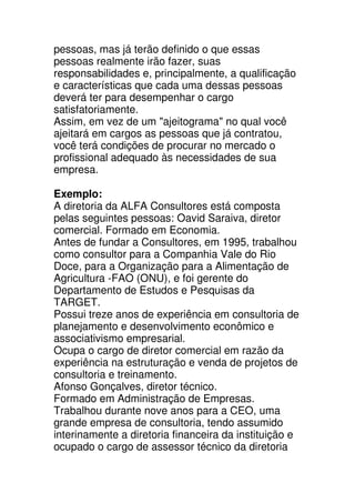 pessoas, mas já terão definido o que essas
pessoas realmente irão fazer, suas
responsabilidades e, principalmente, a qualificação
e características que cada uma dessas pessoas
deverá ter para desempenhar o cargo
satisfatoriamente.
Assim, em vez de um "ajeitograma" no qual você
ajeitará em cargos as pessoas que já contratou,
você terá condições de procurar no mercado o
profissional adequado às necessidades de sua
empresa.

Exemplo:
A diretoria da ALFA Consultores está composta
pelas seguintes pessoas: Oavid Saraiva, diretor
comercial. Formado em Economia.
Antes de fundar a Consultores, em 1995, trabalhou
como consultor para a Companhia Vale do Rio
Doce, para a Organização para a Alimentação de
Agricultura -FAO (ONU), e foi gerente do
Departamento de Estudos e Pesquisas da
TARGET.
Possui treze anos de experiência em consultoria de
planejamento e desenvolvimento econômico e
associativismo empresarial.
Ocupa o cargo de diretor comercial em razão da
experiência na estruturação e venda de projetos de
consultoria e treinamento.
Afonso Gonçalves, diretor técnico.
Formado em Administração de Empresas.
Trabalhou durante nove anos para a CEO, uma
grande empresa de consultoria, tendo assumido
interinamente a diretoria financeira da instituição e
ocupado o cargo de assessor técnico da diretoria
 