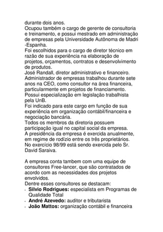 durante dois anos.
Ocupou também o cargo de gerente de consultoria
e treinamento, e possui mestrado em administração
de empresas pela Universidade Autônoma de Madri
-Espanha.
Foi escolhidos para o cargo de diretor técnico em
razão de sua experiência na elaboração de
projetos, orçamentos, contratos e desenvolvimento
de produtos.
José Randall, diretor administrativo e financeiro.
Administrador de empresas trabalhou durante sete
anos na CEO, como consultor na área financeira,
particularmente em projetos de financiamento.
Possui especialização em legislação trabalhista
pela UnB.
Foi indicado para este cargo em função de sua
experiência em organização contábil/financeira e
negociação bancária.
Todos os membros da diretoria possuem
participação igual no capital social da empresa.
A presidência da empresa é exercida anualmente,
em regime de rodízio entre os três proprietários.
No exercício 98/99 está sendo exercida pelo Sr.
David Saraiva.

A empresa conta tambem com uma equipe de
consultores Free-lancer, que são contratados de
acordo com as necessidades dos projetos
envolvidos.
Dentre esses consultores se destacam:
  Silvio Rodrigues: especialista em Programas de
  Qualidade Total
  André Azevedo: auditor e tributarista
  João Mattos: organização contábil e financeira
 