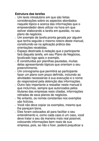 Estrutura das tarefas
 Um texto introdutório em que são feitas
 considerações sobre os aspectos abordados
 naquele tópico e acerca das informações que o
 empreendedor deve utilizar na hora em que
 estiver elaborando a tarefa em questão, no seu
 plano de negócios.
 Um exemplo de tarefa pronta gerada por alguém
 que tenha seguido o mesmo roteiro deste manual,
 constituindo-se na aplicação prática das
 orientações recebidas.
 Espaço destinado à redação que o participante
 fará daquela tarefa, em seu Plano de Negócios,
 localizado logo após o exemplo.
 É constituídas por planilhas pautadas, muitas
 delas apresentando tópicos que orientam o seu
 preenchimento.
 Um cronograma que permitirá ao participante
 fazer um plano com prazo definido, incluindo as
 atividades necessárias à sua execução e o nome
 do responsável pela obtenção das informações.
 Outro fato importante a ressaltar neste manual é
 que incluímos, sempre que autorizados pelos
 titulares das empresas reais citadas, informações
 retiradas de seus planos de negócios.
 No entanto, os nomes constantes nos exemplos
 são fictícios.
 Você não deve copiar os exemplos, mesmo que
 lhe pareçam bons.
 Eles foram colocados ali para facilitar o seu
 entendimento e, como cada caso é um caso, você
 deve tratar o seu da maneira mais real possível,
 colocando informações bem reais de sua
 empresa, pois, se não o fizer, poderá prejudicar a
 