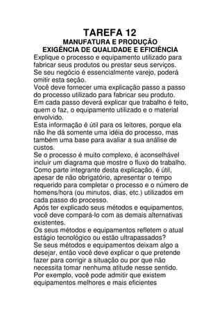 TAREFA 12
           MANUFATURA E PRODUÇÃO
   EXIGÊNCIA DE QUALIDADE E EFICIÊNCIA
Explique o processo e equipamento utilizado para
fabricar seus produtos ou prestar seus serviços.
Se seu negócio é essencialmente varejo, poderá
omitir esta seção.
Você deve fornecer uma explicação passo a passo
do processo utilizado para fabricar seu produto.
Em cada passo deverá explicar que trabalho é feito,
quem o faz, o equipamento utilizado e o material
envolvido.
Esta informação é útil para os leitores, porque ela
não lhe dá somente uma idéia do processo, mas
também uma base para avaliar a sua análise de
custos.
Se o processo é muito complexo, é aconselhável
incluir um diagrama que mostre o fluxo do trabalho.
Como parte integrante desta explicação, é útil,
apesar de não obrigatório, apresentar o tempo
requerido para completar o processo e o número de
homens/hora (ou minutos, dias, etc.) utilizados em
cada passo do processo.
Após ter explicado seus métodos e equipamentos,
você deve compará-lo com as demais alternativas
existentes.
Os seus métodos e equipamentos refletem o atual
estágio tecnológico ou estão ultrapassados?
Se seus métodos e equipamentos deixam algo a
desejar, então você deve explicar o que pretende
fazer para corrigir a situação ou por que não
necessita tomar nenhuma atitude nesse sentido.
Por exemplo, você pode admitir que existem
equipamentos melhores e mais eficientes
 