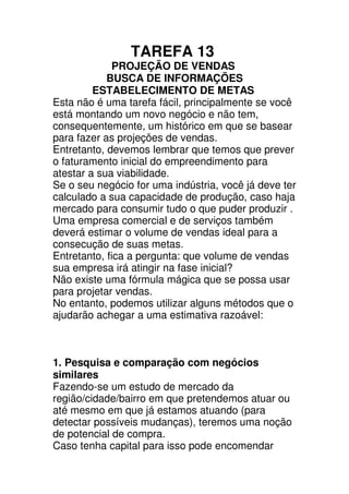 TAREFA 13
             PROJEÇÃO DE VENDAS
            BUSCA DE INFORMAÇÕES
         ESTABELECIMENTO DE METAS
Esta não é uma tarefa fácil, principalmente se você
está montando um novo negócio e não tem,
consequentemente, um histórico em que se basear
para fazer as projeções de vendas.
Entretanto, devemos lembrar que temos que prever
o faturamento inicial do empreendimento para
atestar a sua viabilidade.
Se o seu negócio for uma indústria, você já deve ter
calculado a sua capacidade de produção, caso haja
mercado para consumir tudo o que puder produzir .
Uma empresa comercial e de serviços também
deverá estimar o volume de vendas ideal para a
consecução de suas metas.
Entretanto, fica a pergunta: que volume de vendas
sua empresa irá atingir na fase inicial?
Não existe uma fórmula mágica que se possa usar
para projetar vendas.
No entanto, podemos utilizar alguns métodos que o
ajudarão achegar a uma estimativa razoável:



1. Pesquisa e comparação com negócios
similares
Fazendo-se um estudo de mercado da
região/cidade/bairro em que pretendemos atuar ou
até mesmo em que já estamos atuando (para
detectar possíveis mudanças), teremos uma noção
de potencial de compra.
Caso tenha capital para isso pode encomendar
 