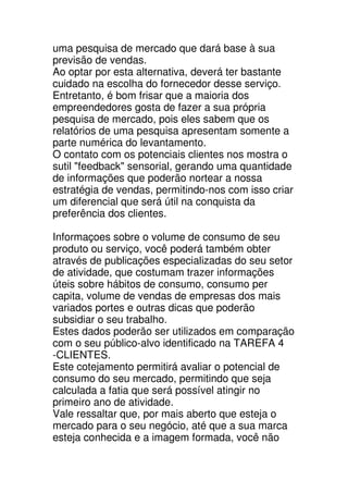 uma pesquisa de mercado que dará base à sua
previsão de vendas.
Ao optar por esta alternativa, deverá ter bastante
cuidado na escolha do fornecedor desse serviço.
Entretanto, é bom frisar que a maioria dos
empreendedores gosta de fazer a sua própria
pesquisa de mercado, pois eles sabem que os
relatórios de uma pesquisa apresentam somente a
parte numérica do levantamento.
O contato com os potenciais clientes nos mostra o
sutil "feedback" sensorial, gerando uma quantidade
de informações que poderão nortear a nossa
estratégia de vendas, permitindo-nos com isso criar
um diferencial que será útil na conquista da
preferência dos clientes.

Informaçoes sobre o volume de consumo de seu
produto ou serviço, você poderá também obter
através de publicações especializadas do seu setor
de atividade, que costumam trazer informações
úteis sobre hábitos de consumo, consumo per
capita, volume de vendas de empresas dos mais
variados portes e outras dicas que poderão
subsidiar o seu trabalho.
Estes dados poderão ser utilizados em comparação
com o seu público-alvo identificado na TAREFA 4
-CLIENTES.
Este cotejamento permitirá avaliar o potencial de
consumo do seu mercado, permitindo que seja
calculada a fatia que será possível atingir no
primeiro ano de atividade.
Vale ressaltar que, por mais aberto que esteja o
mercado para o seu negócio, até que a sua marca
esteja conhecida e a imagem formada, você não
 