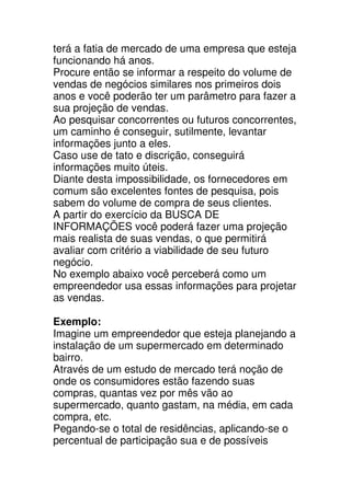 terá a fatia de mercado de uma empresa que esteja
funcionando há anos.
Procure então se informar a respeito do volume de
vendas de negócios similares nos primeiros dois
anos e você poderão ter um parâmetro para fazer a
sua projeção de vendas.
Ao pesquisar concorrentes ou futuros concorrentes,
um caminho é conseguir, sutilmente, levantar
informações junto a eles.
Caso use de tato e discrição, conseguirá
informações muito úteis.
Diante desta impossibilidade, os fornecedores em
comum são excelentes fontes de pesquisa, pois
sabem do volume de compra de seus clientes.
A partir do exercício da BUSCA DE
INFORMAÇÕES você poderá fazer uma projeção
mais realista de suas vendas, o que permitirá
avaliar com critério a viabilidade de seu futuro
negócio.
No exemplo abaixo você perceberá como um
empreendedor usa essas informações para projetar
as vendas.

Exemplo:
Imagine um empreendedor que esteja planejando a
instalação de um supermercado em determinado
bairro.
Através de um estudo de mercado terá noção de
onde os consumidores estão fazendo suas
compras, quantas vez por mês vão ao
supermercado, quanto gastam, na média, em cada
compra, etc.
Pegando-se o total de residências, aplicando-se o
percentual de participação sua e de possíveis
 
