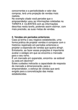 concorrentes e a periodicidade e valor das
compras, terá uma projeção de vendas mais
realista.
No exemplo citado você percebe que o
empreendedor usou as informações coletadas na
TAREFA 4 -CLIENTES com as informações
descritas nesta tarefa, podendo assim estimar, com
mais precisão, as suas metas de vendas.


2. Vendas em períodos anteriores
Caso já tenha o seu negócio estabelecido, uma
forma prática de projetar vendas é comparar com o
histórico registrado em períodos anteriores e
projetar a expansão de vendas que queira atingir.
Entretanto, ao fazer essas projeções é importante
avaliar o estágio em que se encontra o mercado
para o seu ramo.
É um mercado em expansão, encontra- se estável
ou está em declínio?
Estes cuidados indicarão a capacidade de resposta
do mercado e dimensionarão, para o
empreendedor, o esforço de vendas que será
exigido para a concretização das metas
estabelecidas.
 