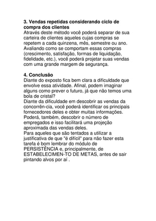 3. Vendas repetidas considerando ciclo de
compra dos clientes
Através deste método você poderá separar de sua
carteira de clientes aqueles cujas compras se
repetem a cada quinzena, mês, semestre ou ano.
Avaliando como se comportam essas compras
(crescimento, satisfação, formas de liquidação,
fidelidade, etc.), você poderá projetar suas vendas
com uma grande margem de segurança.

4. Conclusão
Diante do exposto fica bem clara a dificuldade que
envolve essa atividade. Afinal, podem imaginar
alguns como prever o futuro, já que não temos uma
bola de cristal?
Diante da dificuldade em descobrir as vendas da
concorrên-cia, você poderá identificar os principais
fornecedores deles e obter muitas informações.
Poderá, também, descobrir o número de
empregados e isso facilitará uma projeção
aproximada das vendas deles.
Para aqueles que são tentados a utilizar a
justificativa de que "é difícil" para não fazer esta
tarefa é bom lembrar do módulo de
PERSISTÊNCIA e, principalmente, de
ESTABELECIMEN-TO DE METAS, antes de sair
pintando alvos por aí .
 