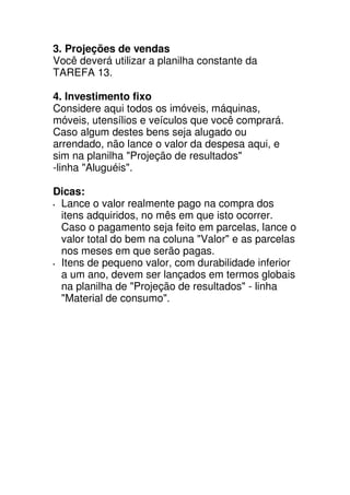 3. Projeções de vendas
Você deverá utilizar a planilha constante da
TAREFA 13.

4. Investimento fixo
Considere aqui todos os imóveis, máquinas,
móveis, utensílios e veículos que você comprará.
Caso algum destes bens seja alugado ou
arrendado, não lance o valor da despesa aqui, e
sim na planilha "Projeção de resultados"
-linha "Aluguéis".

Dicas:
 Lance o valor realmente pago na compra dos
 itens adquiridos, no mês em que isto ocorrer.
 Caso o pagamento seja feito em parcelas, lance o
 valor total do bem na coluna "Valor" e as parcelas
 nos meses em que serão pagas.
 Itens de pequeno valor, com durabilidade inferior
 a um ano, devem ser lançados em termos globais
 na planilha de "Projeção de resultados" - linha
 "Material de consumo".
 
