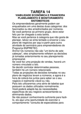 TAREFA 14
    VIABILIDADE ECONÔMICA E FINANCEIRA
      PLANEJAMENTO E MONITORAMENTO
                   SISTEMÁTICOS
Os empreendedores geralmente podem ser
enquadrados em uma destas duas categorias: dos
fascinados ou dos amedrontados por números.
Se você pertence ao primeiro grupo, deve estar
feliz por ter chegado a esta tarefa.
Mas se você pertence à categoria que não gosta de
planejar, talvez se sinta tentado a encerrar o seu
plano de negócios por aqui e partir para outra
atividade do seminário para empreendedores do
Programa EMPRETEC.
Ânimo! Os números não são "um bicho de sete
cabeças", eles simplesmente refletem as decisões
já tomadas anteriormente no seu planejamento
empresarial.
Se você fez uma projeção de vendas, haverá um
número vinculado a isto.
Se decidir contratar determinadas pessoas,
também há um número relacionado.
Todas as projeções de decisões tomadas no seu
plano de negócios levam a números, e agora é a
hora de colocá-los juntos para saber se o seu
negócio é realmente viável ou não.
Para isto utilizaremos uma série de tabelas que
possuem os dados utilizados normalmente.
Você poderá adaptá-Ias às necessidades
específicas de seu negócio acrescentando ou
eliminando dados.
Se não possuir conhecimento suficiente para fazê-
Io, eis aqui uma oportunidade de exercitar o
comportamento "consulta de especialistas para
 