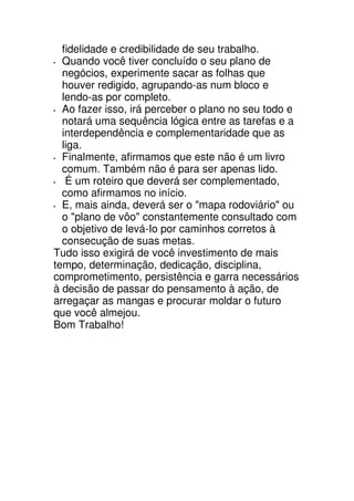 fidelidade e credibilidade de seu trabalho.
  Quando você tiver concluído o seu plano de
  negócios, experimente sacar as folhas que
  houver redigido, agrupando-as num bloco e
  lendo-as por completo.
  Ao fazer isso, irá perceber o plano no seu todo e
  notará uma sequência lógica entre as tarefas e a
  interdependência e complementaridade que as
  liga.
  Finalmente, afirmamos que este não é um livro
  comum. Também não é para ser apenas lido.
   É um roteiro que deverá ser complementado,
  como afirmamos no início.
  E, mais ainda, deverá ser o "mapa rodoviário" ou
  o "plano de vôo" constantemente consultado com
  o objetivo de levá-Io por caminhos corretos à
  consecução de suas metas.
Tudo isso exigirá de você investimento de mais
tempo, determinação, dedicação, disciplina,
comprometimento, persistência e garra necessários
à decisão de passar do pensamento à ação, de
arregaçar as mangas e procurar moldar o futuro
que você almejou.
Bom Trabalho!
 