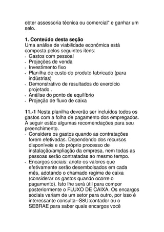 obter assessoria técnica ou comercial" e ganhar um
selo.

1. Conteúdo desta seção
Uma análise de viabilidade econômica está
composta pelos seguintes itens:
  Gastos com pessoal
  Projeções de venda
  Investimento fixo
  Planilha de custo do produto fabricado (para
  indústrias)
  Demonstrativo de resultados do exercício
  projetado .
  Análise do ponto de equilíbrio
  Projeção de fluxo de caixa

11.-1 Nesta planilha deverão ser incluídos todos os
gastos com a folha de pagamento dos empregados.
A seguir estão algumas recomendações para seu
preenchimento.
  Considere os gastos quando as contratações
  forem efetivadas. Dependendo dos recursos
  disponíveis e do próprio processo de
  instalação/ampliação da empresa, nem todas as
  pessoas serão contratadas ao mesmo tempo.
  Encargos sociais: anote os valores que
  efetivamente serão desembolsados em cada
  mês, adotando o chamado regime de caixa
  (considerar os gastos quando ocorre o
  pagamento). Isto lhe será útil para compor
  posteriormente o FLUXO DE CAIXA. Os encargos
  sociais variam de um setor para outro, por isso é
  interessante consulta--S8U:contador ou o
  SEBRAE para saber quais encargos você
 