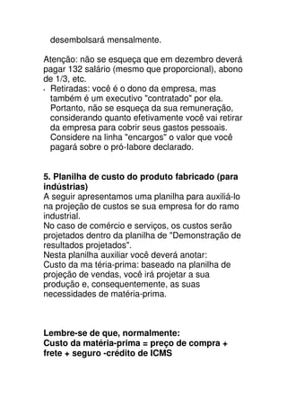 desembolsará mensalmente.

Atenção: não se esqueça que em dezembro deverá
pagar 132 salário (mesmo que proporcional), abono
de 1/3, etc.
 Retiradas: você é o dono da empresa, mas
 também é um executivo "contratado" por ela.
 Portanto, não se esqueça da sua remuneração,
 considerando quanto efetivamente você vai retirar
 da empresa para cobrir seus gastos pessoais.
 Considere na linha "encargos" o valor que você
 pagará sobre o pró-Iabore declarado.


5. Planilha de custo do produto fabricado (para
indústrias)
A seguir apresentamos uma planilha para auxiliá-lo
na projeção de custos se sua empresa for do ramo
industrial.
No caso de comércio e serviços, os custos serão
projetados dentro da planilha de "Demonstração de
resultados projetados".
Nesta planilha auxiliar você deverá anotar:
Custo da ma téria-prima: baseado na planilha de
projeção de vendas, você irá projetar a sua
produção e, consequentemente, as suas
necessidades de matéria-prima.



Lembre-se de que, normalmente:
Custo da matéria-prima = preço de compra +
frete + seguro -crédito de ICMS
 