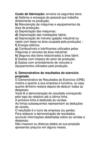 Custo de fabricação: envolve os seguintes itens:
a) Salários e encargos do pessoal que trabalha
diretamente na produção;
b) Manutenção de máquinas e equipamentos da
área de produção;
c) Depreciação das máquinas;
d) Depreciação das instalações fabris;
e) Depreciação de imóveis (galpão industrial ou
rateio com base na área ocupada pela produção) ;
f) Energia elétrica;
g) Combustíveis e lubrificantes utilizados pelas
máquinas e veículos da área industrial;
h) Seguros dos bens relacionados à área fabril;
i) Gastos com limpeza do setor de produção;
j) Gastos com arrendamento de veículos e
equipamentos utilizados pela produção.

6. Demonstrativo de resultados do exercício
projetado
O Demonstrativo de Resultados do Exercício (ORE)
mostra o quanto a sua empresa é lucrativa, ou seja,
quanto dinheiro restará depois de deduzir todas as
despesas.
Você lê a demonstração do resultado começando
pelo topo do relatório até a última linha.
A primeira linha é dedicada às vendas.
As linhas subsequentes representam as deduções
de receita.
O resultado é o lucro da empresa (ou perda).
Para elaborar a demonstração de resultados,
acumule informações detalhadas sobre as vendas e
despesas.
Não mascare ou distorça dados se sua projeção
apresentar prejuízo em alguns meses.
 