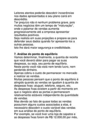 Leitores atentos poderão descobrir incoerências
nos dados apresentados e seu plano cairá em
descrédito.
Ter prejuízo não é nenhum problema grave, pois
muitos negócios têm um tempo de "maturação",
onde o patamar de vendas aumenta
progressivamente até a empresa apresentar
resultados positivos.
Seja realista em suas projeções e prepare-se para
defender seus dados quando for apresentá-Ios a
outras pessoas.
Isto lhe dará maior segurança e credibilidade.

7. Análise do ponto de equilíbrio
Vamos determinar, finalmente, a quantia de receita
que você deverá obter para pagar as suas
despesas, ou seja, seu ponto de equilíbrio.
Neste ponto você não está nem tendo lucro, nem
perdendo dinheiro.
Apenas cobriu o custo de permanecer no mercado
e realizar as vendas.
Muitas pessoas pensam que o ponto de equilíbrio é
atingido quando as vendas se igualam à quantia de
despesas fixas: aluguel, telefone, seguro, etc.
As despesas fixas existem a partir do momento em
que o negócio abre as portas e permanecem
relativamente estáveis independente da quantidade
de vendas.
Mas devido ao fato de quase todas as vendas
possuírem alguns custos associados a elas, é
necessário descobrir o custo variável das vendas
em sua análise do ponto de equilíbrio.
Por exemplo, se você tiver uma loja de sapatos e
as despesas fixas forem de R$ 12.000,00 por mês,
 