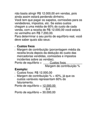 não basta atingir R$ 12.000,00 em vendas, pois
ainda assim estará perdendo dinheiro.
Você tem que pagar os sapatos, comissões para os
vendedores, impostos, etc. Se estes custos
chegam a uma média de 60% do custo de cada
venda, com a receita de R$ 12.000,00 você estará
no vermelho em R$ 7.200,00.
Para determinar o seu ponto de equilíbrio real, você
deve saber quais são seus:

 Custos fixos
 Margem de contribuição (porcentagem média da
 receita bruta depois da dedução do custo das
 mercadorias vendidas, comissões e impostos
 incidentes sobre as vendas).
Ponto de equilíbrio =      Custos fixos
                        Margem de contribuição %
Exemplo:
 Custos fixos: R$ 12.000,00
 Margem de contribuição % = 40%, já que os
 custos variáveis representam 60% do
 faturamento.
Ponto de equilíbrio = 12.000,00
                        0,4
Ponto de equilíbrio = 30.000,00
 