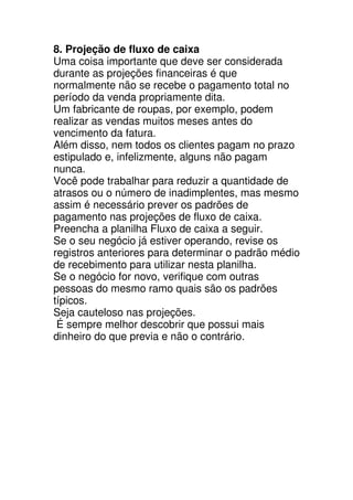 8. Projeção de fluxo de caixa
Uma coisa importante que deve ser considerada
durante as projeções financeiras é que
normalmente não se recebe o pagamento total no
período da venda propriamente dita.
Um fabricante de roupas, por exemplo, podem
realizar as vendas muitos meses antes do
vencimento da fatura.
Além disso, nem todos os clientes pagam no prazo
estipulado e, infelizmente, alguns não pagam
nunca.
Você pode trabalhar para reduzir a quantidade de
atrasos ou o número de inadimplentes, mas mesmo
assim é necessário prever os padrões de
pagamento nas projeções de fluxo de caixa.
Preencha a planilha Fluxo de caixa a seguir.
Se o seu negócio já estiver operando, revise os
registros anteriores para determinar o padrão médio
de recebimento para utilizar nesta planilha.
Se o negócio for novo, verifique com outras
pessoas do mesmo ramo quais são os padrões
típicos.
Seja cauteloso nas projeções.
 É sempre melhor descobrir que possui mais
dinheiro do que previa e não o contrário.
 