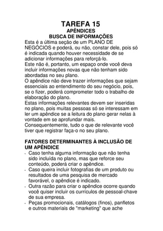 TAREFA 15
                     APÊNDICES
             BUSCA DE INFORMAÇÕES
Esta é a última seção de um PLANO DE
NEGÓCIOS e poderá, ou não, constar dele, pois só
é indicada quando houver necessidade de se
adicionar informações para reforçá-lo.
Este não é, portanto, um espaço onde você deva
incluir informações novas que não tenham sido
abordadas no seu plano.
O apêndice não deve trazer informações que sejam
essenciais ao entendimento do seu negócio, pois,
se o fizer, poderá comprometer todo o trabalho de
elaboração do plano.
Estas informações relevantes devem ser inseridas
no plano, pois muitas pessoas só se interessam em
ler um apêndice se a leitura do plano gerar nelas à
vontade em se aprofundar mais.
Consequentemente, tudo o que de relevante você
tiver que registrar faça-o no seu plano.

FATORES DETERMINANTES À INCLUSÃO DE
UM APÊNDICE
 Caso tenha alguma informação que não tenha
 sido incluída no plano, mas que reforce seu
 conteúdo, poderá criar o apêndice.
 Caso queira incluir fotografias de um produto ou
 resultados de uma pesquisa de mercado
 favorável, o apêndice é indicado.
 Outra razão para criar o apêndice ocorre quando
 você quiser incluir os currículos de pessoal-chave
 de sua empresa.
 Peças promocionais, catálogos (finos), panfletos
 e outros materiais de "marketing" que ache
 