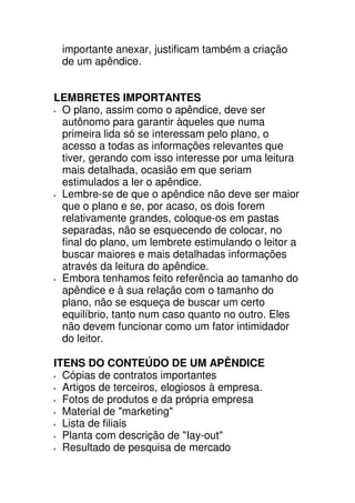 importante anexar, justificam também a criação
 de um apêndice.


LEMBRETES IMPORTANTES
 O plano, assim como o apêndice, deve ser
 autônomo para garantir àqueles que numa
 primeira lida só se interessam pelo plano, o
 acesso a todas as informações relevantes que
 tiver, gerando com isso interesse por uma leitura
 mais detalhada, ocasião em que seriam
 estimulados a ler o apêndice.
 Lembre-se de que o apêndice não deve ser maior
 que o plano e se, por acaso, os dois forem
 relativamente grandes, coloque-os em pastas
 separadas, não se esquecendo de colocar, no
 final do plano, um lembrete estimulando o leitor a
 buscar maiores e mais detalhadas informações
 através da leitura do apêndice.
 Embora tenhamos feito referência ao tamanho do
 apêndice e à sua relação com o tamanho do
 plano, não se esqueça de buscar um certo
 equilíbrio, tanto num caso quanto no outro. Eles
 não devem funcionar como um fator intimidador
 do leitor.

ITENS DO CONTEÚDO DE UM APÊNDICE
  Cópias de contratos importantes
  Artigos de terceiros, elogiosos à empresa.
  Fotos de produtos e da própria empresa
  Material de "marketing"
  Lista de filiais
  Planta com descrição de "Iay-out"
  Resultado de pesquisa de mercado
 