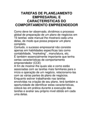 TAREFAS DE PLANEJAMENTO
       EMPRESARIAL E
     CARACTERISTICAS DO
COMPORTAMENTO EMPREENDEDOR
Como deve ter observado, dividimos o processo
global de preparação de um plano de negócios em
15 tarefas: este manual lhe mostrará cada uma
delas, de modo que possa preparar um plano
completo.
Contudo, o sucesso empresarial não consiste
apenas em habilidades específicas tais como
contabilidade, "marketing" , manufatura, etc.
É também essencialmente importante que tenha
certas características de comportamento
empreendedor (CCE)
A fim de mostrar-lhe quais são e como estão
associadas com as tarefas mais familiares para o
início e operação de um negócio, relacionamo-las
com as várias partes do plano de negócios.
Enquanto estiver trabalhando nas tarefas
envolvidas na criação de seu plano, terá também a
oportunidade de identificar estas características,
colocá-las em prática durante a execução das
tarefas e avaliar seu próprio nível obtido em cada
uma delas.
 