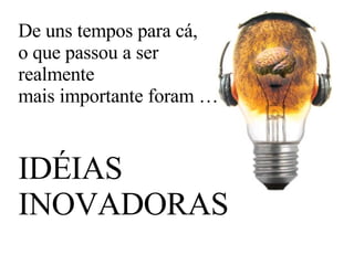 De uns tempos para cá, o que passou a ser  realmente  mais importante foram … IDÉIAS INOVADORAS 