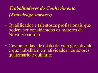 Qualificados e talentosos profissionais que podem ser considerados os motores da Nova Economia Cosmopolitas, de estilo de vida globalizado e que trabalham em atividades nos setores quaternário e quinário: Trabalhadores do Conhecimento (Knowledge workers)‏ 