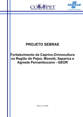 PROJETO SEBRAE

Fortalecimento da Caprino-Ovinocultura
na Região do Pejeú, Moxotó, Itaparica e
    Agreste Pernambucano - GEOR




                Março de 2008
 
