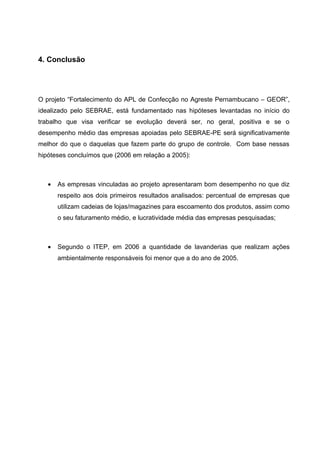 4. Conclusão




O projeto “Fortalecimento do APL de Confecção no Agreste Pernambucano – GEOR”,
idealizado pelo SEBRAE, está fundamentado nas hipóteses levantadas no início do
trabalho que visa verificar se evolução deverá ser, no geral, positiva e se o
desempenho médio das empresas apoiadas pelo SEBRAE-PE será significativamente
melhor do que o daquelas que fazem parte do grupo de controle. Com base nessas
hipóteses concluímos que (2006 em relação a 2005):



   •   As empresas vinculadas ao projeto apresentaram bom desempenho no que diz
       respeito aos dois primeiros resultados analisados: percentual de empresas que
       utilizam cadeias de lojas/magazines para escoamento dos produtos, assim como
       o seu faturamento médio, e lucratividade média das empresas pesquisadas;



   •   Segundo o ITEP, em 2006 a quantidade de lavanderias que realizam ações
       ambientalmente responsáveis foi menor que a do ano de 2005.
 