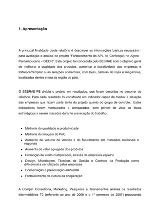 1. Apresentação




A principal finalidade deste relatório é descrever as informações básicas necessárias
para avaliação e análise do projeto “Fortalecimento do APL de Confecção no Agreste
Pernambucano – GEOR”. Este projeto foi concebido pelo SEBRAE com o objetivo geral
de melhorar a qualidade dos produtos, aumentar a lucratividade das empresas e
fortalecer/ampliar suas relações comerciais, com lojas, cadeias de lojas e magazines,
localizadas dentro e fora da região do pólo.



O SEBRAE-PE dividiu o projeto em resultados, que foram descritos no decorrer do
relatório. Para cada resultado foi construído um indicador capaz de mediar a situação
das empresas que fazem parte tanto do projeto quanto do grupo de controle. Estes
indicadores foram mensurados e comparados, sem perder de vista os focos
estratégicos a serem atacados durante a execução do trabalho:



 • Melhoria da qualidade e produtividade
 • Melhoria da Imagem do Pólo
 • Aumento do volume de vendas e do faturamento em mercados nacionais e
   regionais
 • Aumento do valor agregado dos produtos
 • Promoção de efeito multiplicador, através de empresas espelho
 • Design, Modelagem, Técnicas de Gestão e Controle da Produção como
   diferencial a ser utilizado pelas empresas
 • Conservação e preservação ambiental
 • Fortalecimento da cultura da cooperação



A Compet Consultoria, Marketing, Pesquisas e Treinamentos analisa os resultados
intermediários T2 (referente ao ano de 2006 e o 1º semestre de 2007) procurando
 