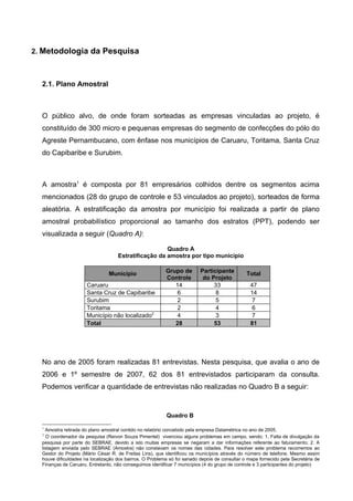 2. Metodologia da Pesquisa



  2.1. Plano Amostral



  O público alvo, de onde foram sorteadas as empresas vinculadas ao projeto, é
  constituído de 300 micro e pequenas empresas do segmento de confecções do pólo do
  Agreste Pernambucano, com ênfase nos municípios de Caruaru, Toritama, Santa Cruz
  do Capibaribe e Surubim.



  A amostra1 é composta por 81 empresários colhidos dentre os segmentos acima
  mencionados (28 do grupo de controle e 53 vinculados ao projeto), sorteados de forma
  aleatória. A estratificação da amostra por município foi realizada a partir de plano
  amostral probabilístico proporcional ao tamanho dos estratos (PPT), podendo ser
  visualizada a seguir (Quadro A):

                                                      Quadro A
                                    Estratificação da amostra por tipo município


                                Município                 Grupo de        Participante         Total
                                                          Controle         do Projeto
                      Caruaru                                14                33                47
                      Santa Cruz de Capibaribe                6                 8                14
                      Surubim                                 2                 5                 7
                      Toritama                                2                 4                 6
                      Município não localizado2               4                 3                 7
                      Total                                  28                53                81




  No ano de 2005 foram realizadas 81 entrevistas. Nesta pesquisa, que avalia o ano de
  2006 e 1º semestre de 2007, 62 dos 81 entrevistados participaram da consulta.
  Podemos verificar a quantidade de entrevistas não realizadas no Quadro B a seguir:


                                                          Quadro B

  1
    Amostra retirada do plano amostral contido no relatório concebido pela empresa Datamétrica no ano de 2005.
  2
    O coordenador da pesquisa (Reivon Souza Pimentel) vivenciou alguns problemas em campo, sendo: 1. Falta de divulgação da
  pesquisa por parte do SEBRAE, devido a isto muitas empresas se negaram a dar informações referente ao faturamento; 2. A
  listagem enviada pelo SEBRAE (Amostra) não constavam os nomes das cidades. Para resolver este problema recorremos ao
  Gestor do Projeto (Mário César R. de Freitas Lins), que identificou os municípios através do número de telefone. Mesmo assim
  houve dificuldades na localização dos bairros. O Problema só foi sanado depois de consultar o mapa fornecido pela Secretária de
  Finanças de Caruaru. Entretanto, não conseguimos identificar 7 municípios (4 do grupo de controle e 3 participantes do projeto)
 