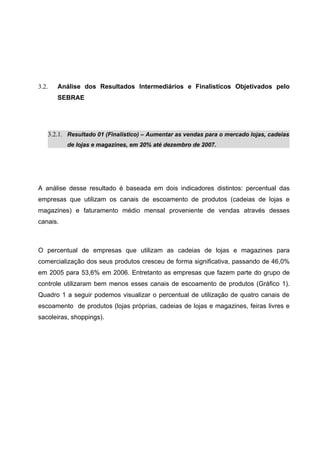 3.2.   Análise dos Resultados Intermediários e Finalísticos Objetivados pelo
       SEBRAE




   3.2.1. Resultado 01 (Finalístico) – Aumentar as vendas para o mercado lojas, cadeias
          de lojas e magazines, em 20% até dezembro de 2007.




A análise desse resultado é baseada em dois indicadores distintos: percentual das
empresas que utilizam os canais de escoamento de produtos (cadeias de lojas e
magazines) e faturamento médio mensal proveniente de vendas através desses
canais.



O percentual de empresas que utilizam as cadeias de lojas e magazines para
comercialização dos seus produtos cresceu de forma significativa, passando de 46,0%
em 2005 para 53,6% em 2006. Entretanto as empresas que fazem parte do grupo de
controle utilizaram bem menos esses canais de escoamento de produtos (Gráfico 1).
Quadro 1 a seguir podemos visualizar o percentual de utilização de quatro canais de
escoamento de produtos (lojas próprias, cadeias de lojas e magazines, feiras livres e
sacoleiras, shoppings).
 