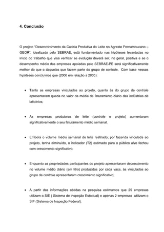 4. Conclusão




O projeto “Desenvolvimento da Cadeia Produtiva do Leite no Agreste Pernambucano –
GEOR”, idealizado pelo SEBRAE, está fundamentado nas hipóteses levantadas no
início do trabalho que visa verificar se evolução deverá ser, no geral, positiva e se o
desempenho médio das empresas apoiadas pelo SEBRAE-PE será significativamente
melhor do que o daquelas que fazem parte do grupo de controle. Com base nessas
hipóteses concluímos que (2006 em relação a 2005):



   •   Tanto as empresas vinculadas ao projeto, quanto às do grupo de controle
       apresentaram queda no valor da média de faturamento diário das indústrias de
       laticínios;



   •   As    empresas   produtoras      de   leite   (controle   e   projeto)   aumentaram
       significativamente o seu faturamento médio semanal.



   •   Embora o volume médio semanal de leite resfriado, por fazenda vinculada ao
       projeto, tenha diminuído, o indicador (T2) estimado para o público alvo fechou
       com crescimento significativo.



   •   Enquanto as propriedades participantes do projeto apresentaram decrescimento
       no volume médio diário (em litro) produzidos por cada vaca, às vinculadas ao
       grupo de controle apresentaram crescimento significativo;



   •   A partir das informações obtidas na pesquisa estimamos que 25 empresas
       utilizam o SIE ( Sistema de inspeção Estadual) e apenas 2 empresas utilizam o
       SIF (Sistema de Inspeção Federal).
 