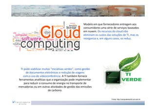 Modelo em que fornecedores entregam aos
                                                      consumidores uma série de serviços baseados
                                                      em nuvem. Os recursos do cloud não
                                                      eliminam os custos das soluções de TI, mas os
                                                      reorganiza e, em alguns casos, os reduz.




  TI pode viabilizar muitas “iniciativas verdes”, como gestão
      de documentos eletrônicos e redução de viagens
    com o uso de videoconferência. A TI também fornece
ferramentas analíticas que a organização pode implementar
     para reduzir o consumo de energia no transporte de
mercadorias ou em outras atividades de gestão das emissões
                         de carbono.

                                                                            Fonte: http://computerworld.uol.com.br
 