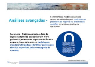 Ferramentas e modelos analíticos

Análises avançadas -                      devem ser adotados para maximizar os
                                          processos de negócio e a eficácia das
                                          decisões por meio da análise de
                                          resultados.


Segurança – Tradicionalmente, o foco da
segurança tem sido estabelecer um muro
perimetral para manter os pessoas de fora da
empresa, longe dela, mas ela evoluiu para
monitorar atividades e identificar padrões que
têm sido esquecidos pelos estrategistas de
mercado.



                                                            Fonte: http://computerworld.uol.com.br
 